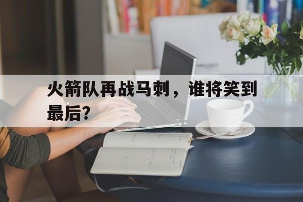 火箭队再战马刺，谁将笑到最后？的简单介绍