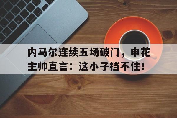 内马尔连续五场破门，申花主帅直言：这小子挡不住！